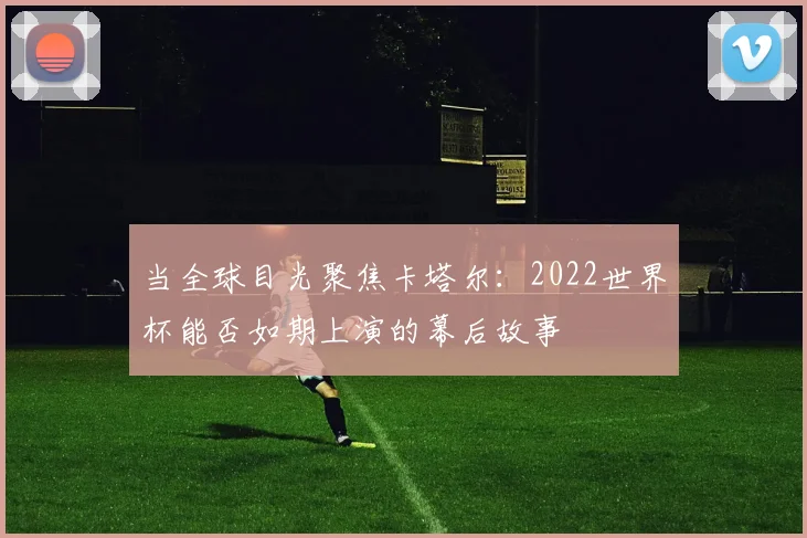 当全球目光聚焦卡塔尔：2022世界杯能否如期上演的幕后故事