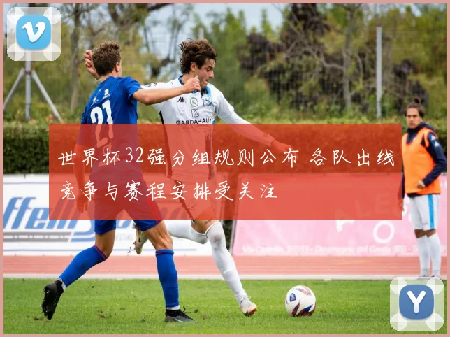世界杯32强分组规则公布 各队出线竞争与赛程安排受关注