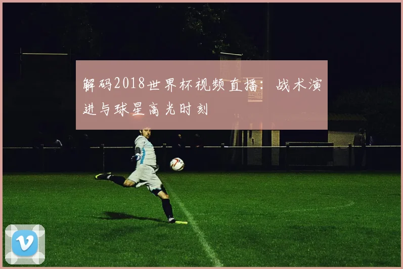 解码2018世界杯视频直播：战术演进与球星高光时刻
