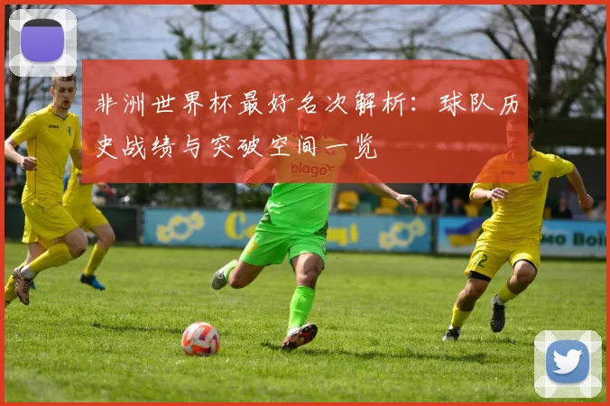 非洲世界杯最好名次解析：球队历史战绩与突破空间一览